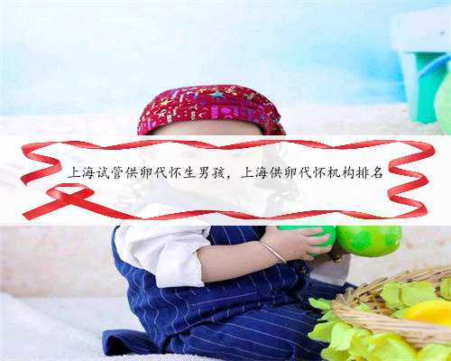 上海试管供卵代怀生男孩，上海供卵代怀机构排名